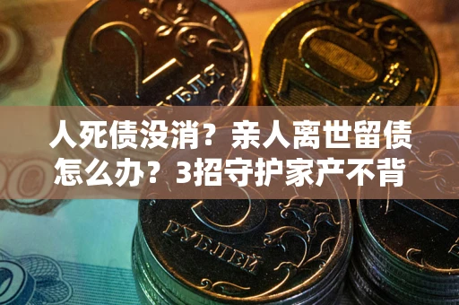 武汉人死债没消？亲人离世留债怎么办？3招守护家产不背锅