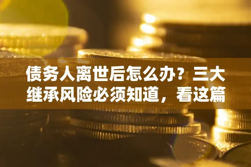 武汉债务人离世后怎么办？三大继承风险必须知道，看这篇就够了