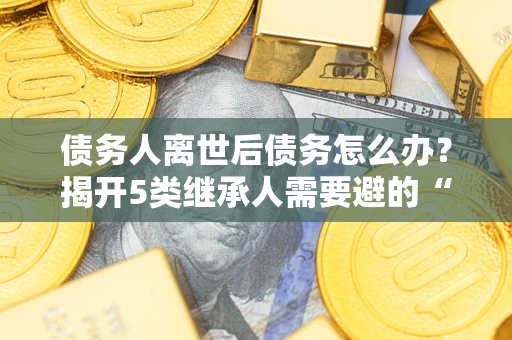 武汉债务人离世后债务怎么办？揭开5类继承人需要避的“坑”